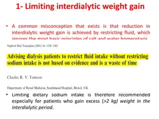 1- Limiting interdialytic weight gain
• A common misconception that exists is that reduction in
interdialytic weight gain is achieved by restricting fluid, which
ignores the most basic principles of salt and water homeostasis.
• The main determinant of extracellular fluid volume is sodium.
• This process involves making informed and healthy food
choices, because only 15% of salt ingested in the United States
is added during the cooking process or at the table .
• Through dietary sodium restriction would provoke less
ultrafiltration and therefore lower hemodynamic stress during
dialysis.
• Limiting dietary sodium intake is therefore recommended
especially for patients who gain excess (>2 kg) weight in the
interdialytic period.
 