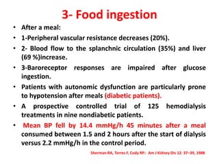 3- Food ingestion
• After a meal:
• 1-Peripheral vascular resistance decreases (20%).
• 2- Blood flow to the splanchnic circulation (35%) and liver
(69 %)increase.
• 3-Baroreceptor responses are impaired after glucose
ingestion.
• Patients with autonomic dysfunction are particularly prone
to hypotension after meals (diabetic patients).
• A prospective controlled trial of 125 hemodialysis
treatments in nine nondiabetic patients.
• Mean BP fell by 14.4 mmHg/h 45 minutes after a meal
consumed between 1.5 and 2 hours after the start of dialysis
versus 2.2 mmHg/h in the control period.
Sherman RA, Torres F, Cody RP.: Am J Kidney Dis 12: 37–39, 1988
 