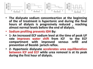 • The dialysate sodium concenteartion at the beginning
of the of treatment is hypertonic and during the final
hours of dialysis is progresively reduced , reaching
almost normal levels before the end of dialysis.
• Sodium profiling prevents IDH By:
• 1- An increased ECF sodium level at the time of peak UF
rate improves water shift from ICF to the ECF
compartment with improved venous refill and
prevention of Bezold- jarisch reflex.
• 2- Hypertonic dialysate accelerates urea equiliberation
between ICF and ECF while urea removal is at its peak
during the first hour of dialysis.
 