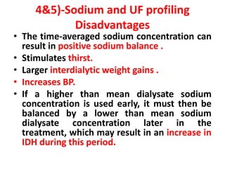 4&5)-Sodium and UF profiling
Disadvantages
• The time-averaged sodium concentration can
result in positive sodium balance .
• Stimulates thirst.
• Larger interdialytic weight gains .
• Increases BP.
• If a higher than mean dialysate sodium
concentration is used early, it must then be
balanced by a lower than mean sodium
dialysate concentration later in the
treatment, which may result in an increase in
IDH during this period.
 