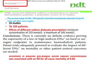• 24 studies
• 76. 635 patients.
• Effects of different sodium dialysate prescriptions minimum
concentration of 133 mmol/L- a maximum of 145 mmol/L
• Higher DNa+ was significantly associated with greater mortality
only in patients with higher serum sodium concentration.
• There was a trend toward lower mortality for those with lower
predialysis serum sodium concentration when dialysing against
higher DNa+.
• This hypothesis is in agreement with a recent post hoc analysis of
1549 participants of the HEMO study, showing that each 4 mmol/L
increment in baseline pre-dialysis serum sodium concentration
was associated with an HR for all-cause mortality of 0.84.
The current range of 138– 140 mmol/L should be maintained until well-designed
trials will offer new insights.
 