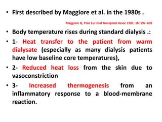• First described by Maggiore et al. in the 1980s .
Maggiore Q, Proc Eur Dial Transplant Assoc 1981; 18: 597–602
• Body temperature rises during standard dialysis .:
• 1- Heat transfer to the patient from warm
dialysate (especially as many dialysis patients
have low baseline core temperatures),
• 2- Reduced heat loss from the skin due to
vasoconstriction
• 3- Increased thermogenesis from an
inflammatory response to a blood-membrane
reaction.
 