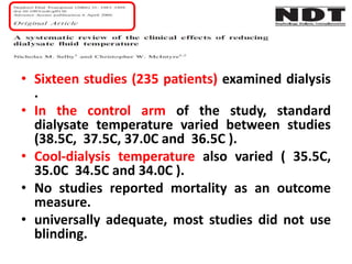 • Sixteen studies (235 patients) examined dialysis
.
• In the control arm of the study, standard
dialysate temperature varied between studies
(38.5C, 37.5C, 37.0C and 36.5C ).
• Cool-dialysis temperature also varied ( 35.5C,
35.0C 34.5C and 34.0C ).
• No studies reported mortality as an outcome
measure.
• universally adequate, most studies did not use
blinding.
 