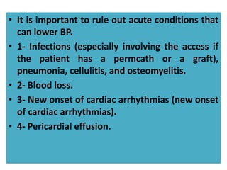 • It is important to rule out acute conditions that
can lower BP.
• 1- Infections (especially involving the access if
the patient has a permcath or a graft),
pneumonia, cellulitis, and osteomyelitis.
• 2- Blood loss.
• 3- New onset of cardiac arrhythmias (new onset
of cardiac arrhythmias).
• 4- Pericardial effusion.
 