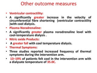 Other outcome measures
• Ventricular contractility:
• A significantly greater increase in the velocity of
circumferential fibre shortening (ventricular contractility
)with cool dialysis.
• Plasma Noradrenaline:
• A significantly greater plasma noradrenaline level with
cool-temperature dialysis .
• Nitric oxide Products:
• A greater fall with cool temperature dialysis.
• Thermal Symptoms:
• Three studies reported increased frequency of thermal
symptoms during the intervention arm.
• 13–19% of patients felt cool in the intervention arm with
a dialysate temperature of 35.0C.
 