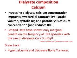 Dialysate composition
Calcium
• Increasing dialysate calcium concentration
improves myocardial contractility (stroke
volume, systolic BP, and postdialysis calcium
concentration )and reduces IDH.
• Limited Data have shown only marginal
benefit on the freqency of IDH episodes with
the use of dialysate Ca > 3.mEq/L.
Gabutti L, Nephrol Dial Transplant 24: 973–981, 2009
Draw BacK:
• Hypercalcemia and decrease Bone Turnover.
 