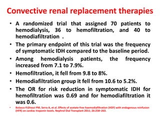 Convective renal replacement therapies
• A randomized trial that assigned 70 patients to
hemodialysis, 36 to hemofiltration, and 40 to
hemodiafiltration .
• The primary endpoint of this trial was the frequency
of symptomatic IDH compared to the baseline period.
• Among hemodialysis patients, the frequency
increased from 7.1 to 7.9%.
• Hemofiltration, it fell from 9.8 to 8%.
• Hemodiafiltration group it fell from 10.6 to 5.2%.
• The OR for risk reduction in symptomatic IDH for
hemofiltration was 0.69 and for hemodiafiltration it
was 0.6.
• Bolasco P,Ghezzi PM, Serra A, et al. Effects of acetate-free haemodiafiltration (HDF) with endogenous reinfusion
(HFR) on cardiac troponin levels. Nephrol Dial Transplant 2011; 26:258–263.
 