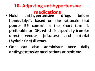 10- Adjusting antihypertensive
medications
• Hold antihypertensive drugs before
hemodialysis based on the rationale that
poorer BP control in the short term is
preferable to IDH, which is especially true for
direct venous (nitrates) and arterial
(hydralazine) dilators.
• One can also administer once daily
antihypertensive medications at bedtime.
 