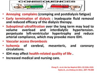 • Annoying complains (cramping and postdialysis fatigue)
• Early termination of dialysis : inadequate fluid removal
and reduced efficacy of the dialysis therapy.
• Suboptimal ultrafiltration over the long term may lead to
volume overload and interdialytic hypertension.
perpetuate left-ventricular hypertrophy and reduce
arterial compliance, which may provoke more IDH.
• Vascular access thrombosis
• Ischemia of cerebral, mesenteric, and coronary
circulations.
• IDH may affect health-related quality of life .
• Increased medical and nursing care.
Chang TI, et al.J Am Soc Nephrol 2011; 22:1526–1533.
Flythe JE., et al Kidney Int 2011; 79:250–257.
 