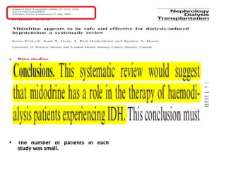 • Nine studies
• 117 patients.
• There was also a decrease in
symptoms of IDH with midodrine
and very few adverse side effects.
• Limitation is the quality of the
studies.
• two of the studies were crossover in
design but the remainder were pre-
and post-intervention.
• There were no published
randomized controlled parallel
group trials .
• The number of patients in each
study was small.
 