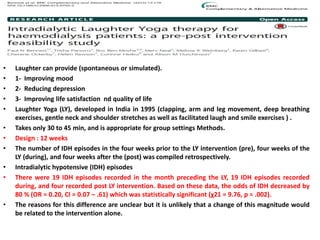 • Laughter can provide (spontaneous or simulated).
• 1- Improving mood
• 2- Reducing depression
• 3- Improving life satisfaction nd quality of life
• Laughter Yoga (LY), developed in India in 1995 (clapping, arm and leg movement, deep breathing
exercises, gentle neck and shoulder stretches as well as facilitated laugh and smile exercises ) .
• Takes only 30 to 45 min, and is appropriate for group settings Methods.
• Design : 12 weeks
• The number of IDH episodes in the four weeks prior to the LY intervention (pre), four weeks of the
LY (during), and four weeks after the (post) was compiled retrospectively.
• Intradialytic hypotensive (IDH) episodes
• There were 19 IDH episodes recorded in the month preceding the LY, 19 IDH episodes recorded
during, and four recorded post LY intervention. Based on these data, the odds of IDH decreased by
80 % (OR = 0.20, CI = 0.07 – .61) which was statistically significant (χ21 = 9.76, p = .002).
• The reasons for this difference are unclear but it is unlikely that a change of this magnitude would
be related to the intervention alone.
 