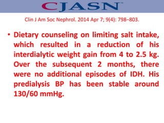 • Dietary counseling on limiting salt intake,
which resulted in a reduction of his
interdialytic weight gain from 4 to 2.5 kg.
Over the subsequent 2 months, there
were no additional episodes of IDH. His
predialysis BP has been stable around
130/60 mmHg.
Clin J Am Soc Nephrol. 2014 Apr 7; 9(4): 798–803.
 