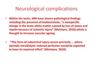 • Within the brain, MRI have shown pathological findings
including the presence of leukoariaiosis, “a nonspecific
change in the brain white matter caused by loss of axons and
myelin because of ischemic injury” (McIntyre, 2010) which is
thought to increase vascular ageing.
• “This form of subcortical injury occurs precisely ... where
episodic intradialytic reduced perfusion would be expected
to have its maximal effect” (McIntyre, 2010).
 