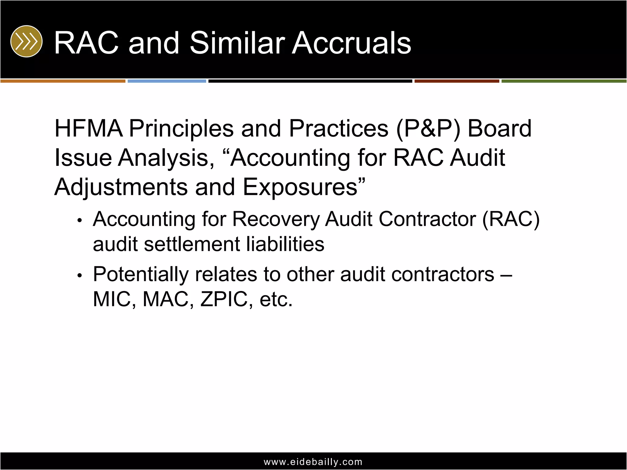 RAC and Similar Accruals
HFMA Principles and Practices (P&P) Board
Issue Analysis, ―Accounting for RAC Audit
Adjustments and Exposures‖
•

Accounting for Recovery Audit Contractor (RAC)
audit settlement liabilities
• Potentially relates to other audit contractors –
MIC, MAC, ZPIC, etc.

www.eidebai lly.com

 