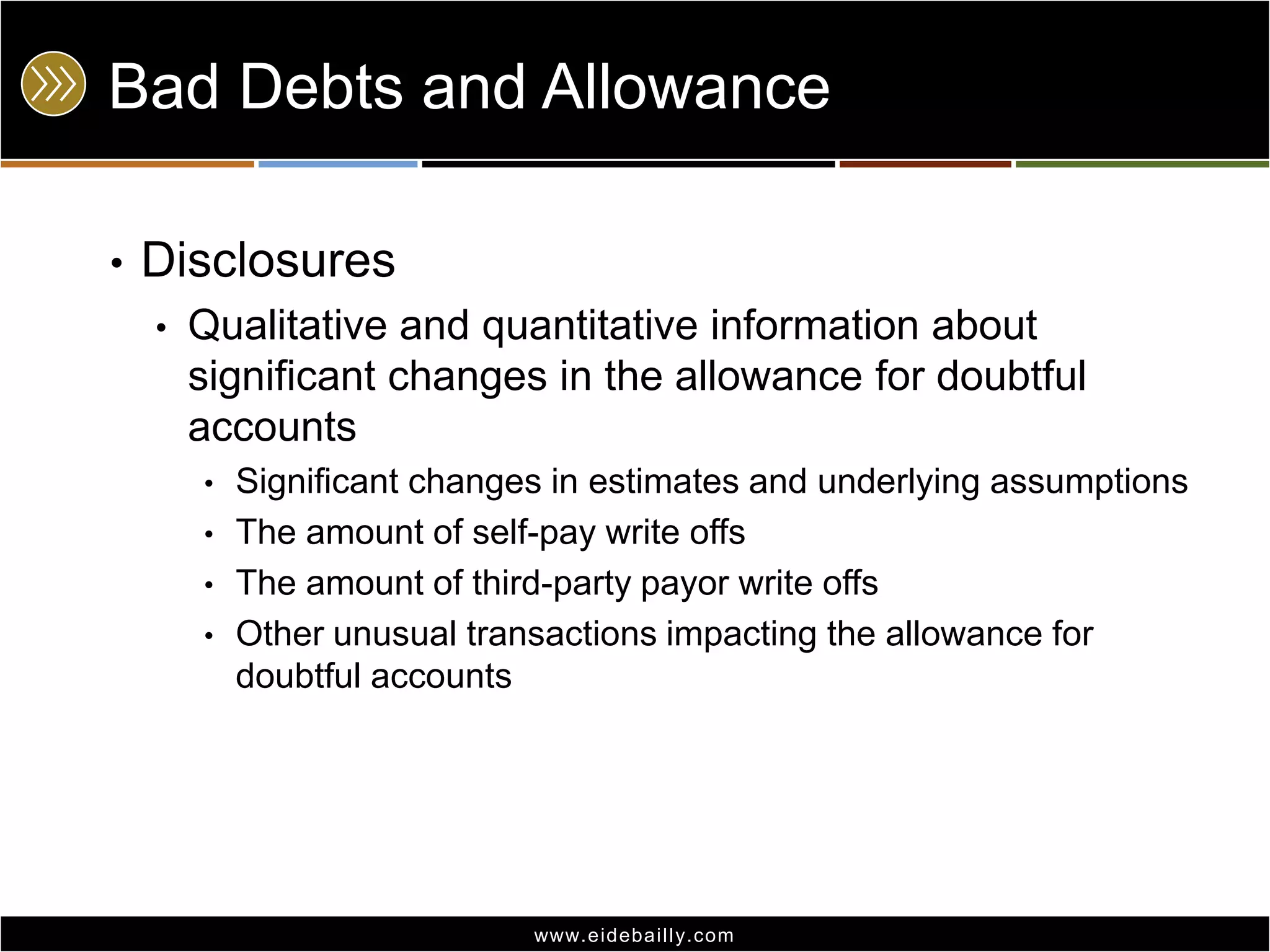 Bad Debts and Allowance
•

Disclosures
•

Qualitative and quantitative information about
significant changes in the allowance for doubtful
accounts
•
•
•
•

Significant changes in estimates and underlying assumptions
The amount of self-pay write offs
The amount of third-party payor write offs
Other unusual transactions impacting the allowance for
doubtful accounts

www.eidebai lly.com

 