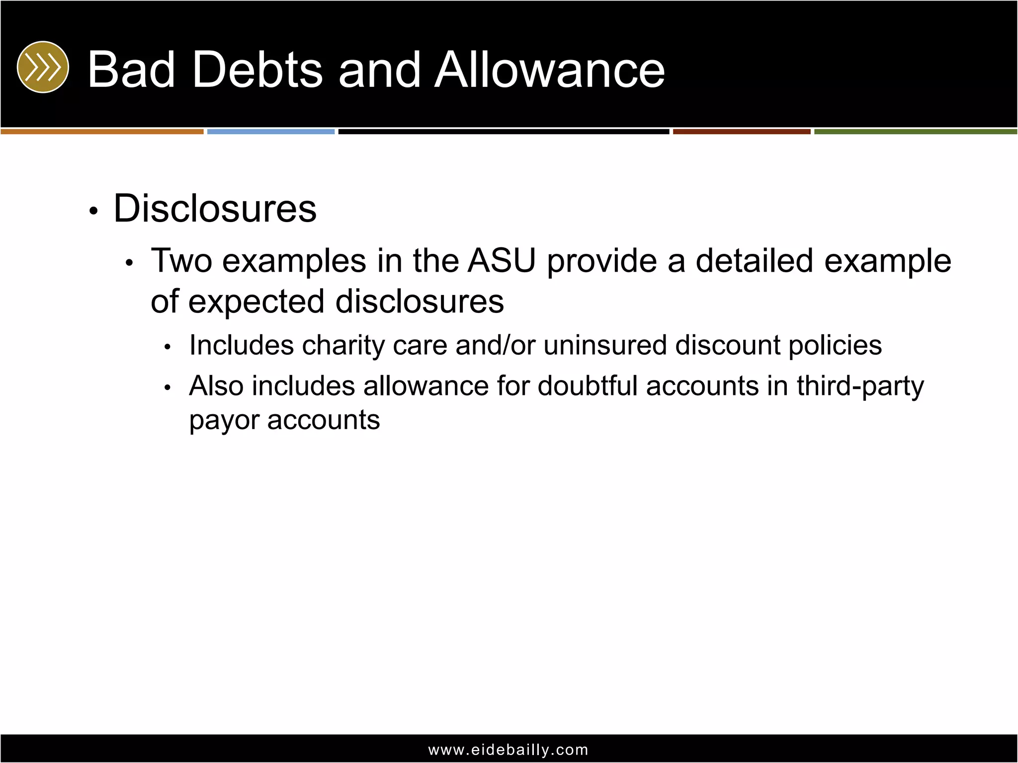 Bad Debts and Allowance
•

Disclosures
•

Two examples in the ASU provide a detailed example
of expected disclosures
•
•

Includes charity care and/or uninsured discount policies
Also includes allowance for doubtful accounts in third-party
payor accounts

www.eidebai lly.com

 