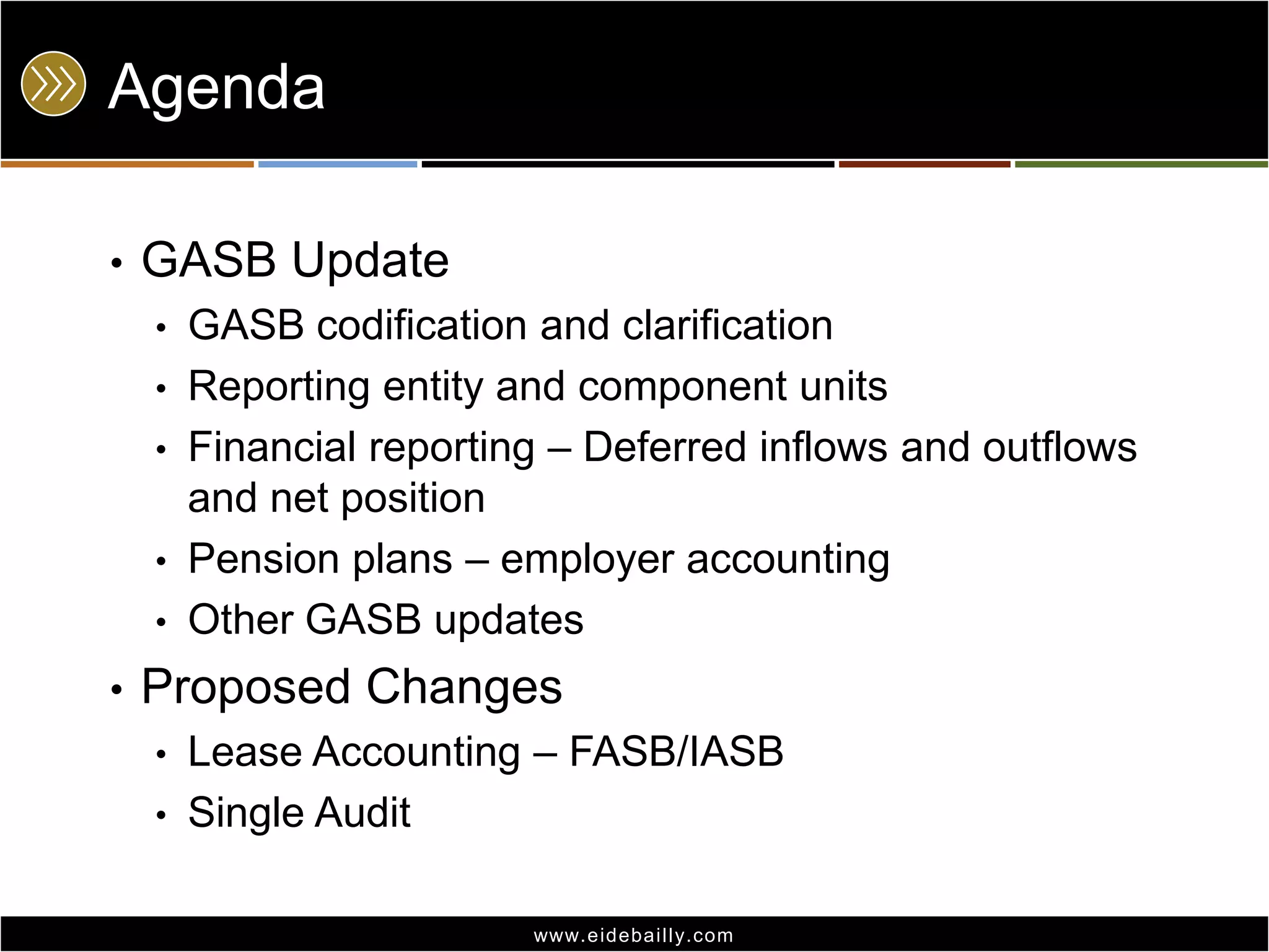 Agenda
•

GASB Update
•

GASB codification and clarification
• Reporting entity and component units
• Financial reporting – Deferred inflows and outflows
and net position
• Pension plans – employer accounting
• Other GASB updates
•

Proposed Changes
•
•

Lease Accounting – FASB/IASB
Single Audit
www.eidebai lly.com

 