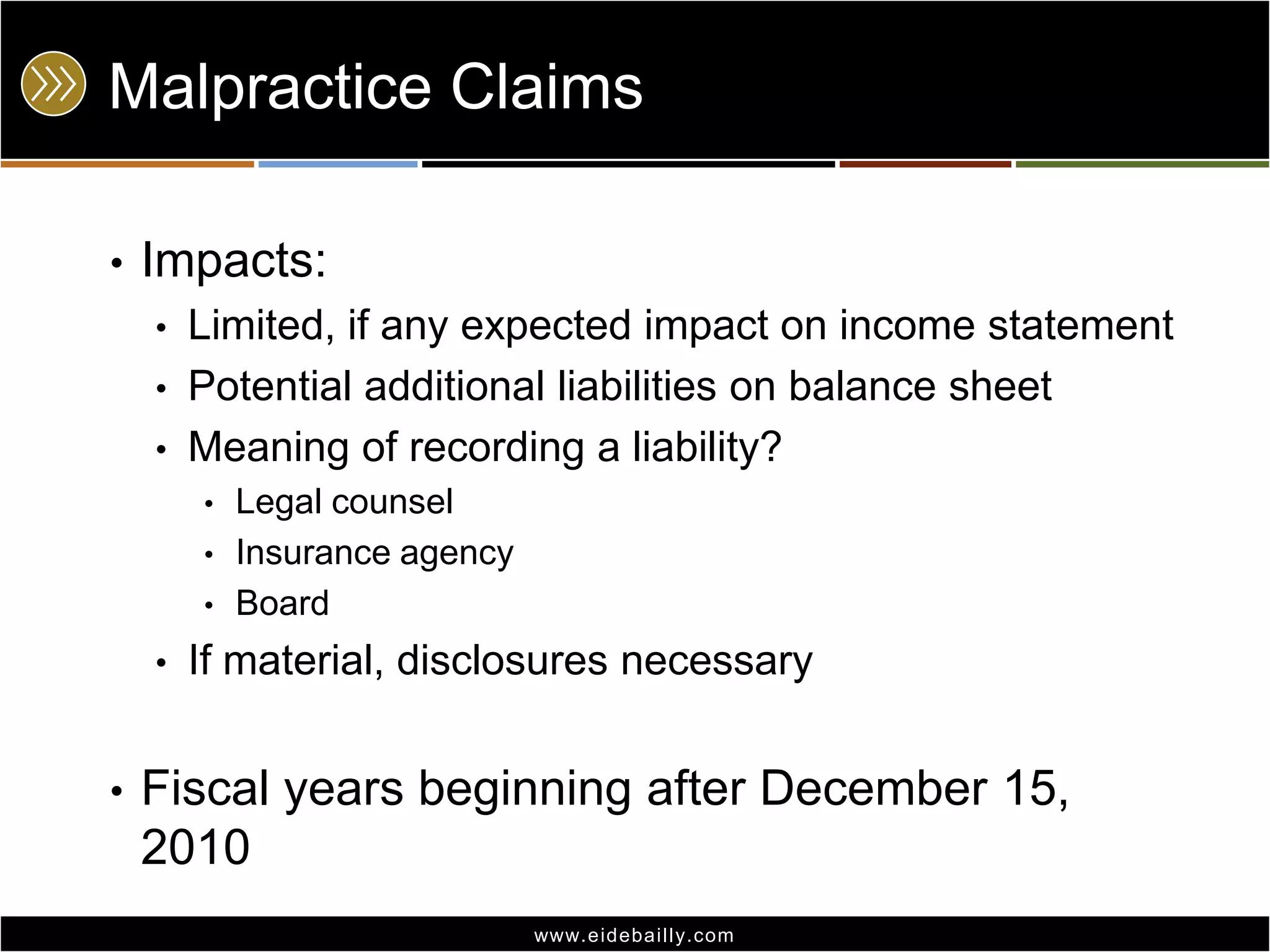 Malpractice Claims
•

Impacts:
•
•
•

Limited, if any expected impact on income statement
Potential additional liabilities on balance sheet
Meaning of recording a liability?
•

•
•

•

•

Legal counsel
Insurance agency
Board

If material, disclosures necessary

Fiscal years beginning after December 15,
2010
www.eidebai lly.com

 