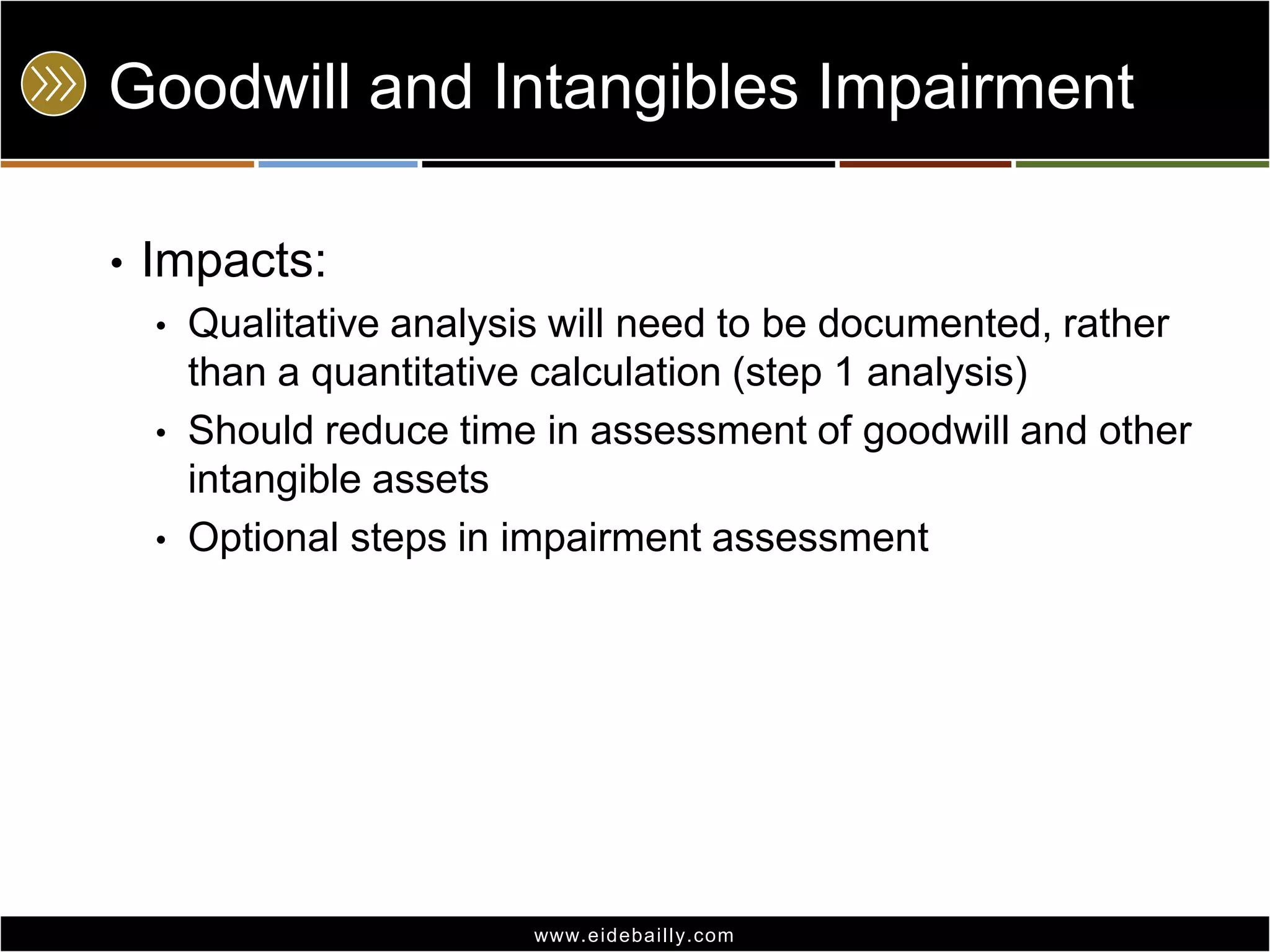 Goodwill and Intangibles Impairment
•

Impacts:
•
•
•

Qualitative analysis will need to be documented, rather
than a quantitative calculation (step 1 analysis)
Should reduce time in assessment of goodwill and other
intangible assets
Optional steps in impairment assessment

www.eidebai lly.com

 