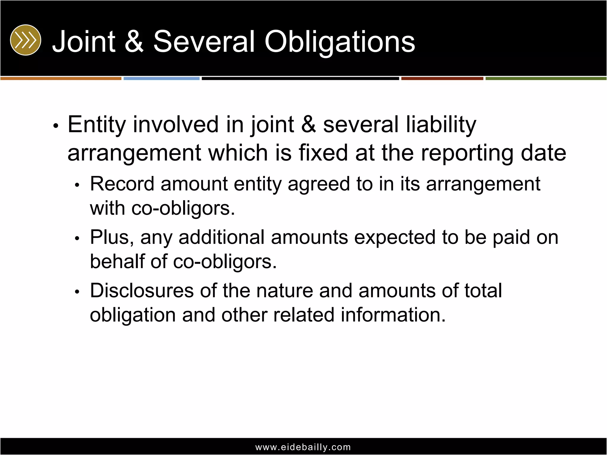 Joint & Several Obligations
•

Entity involved in joint & several liability
arrangement which is fixed at the reporting date
•
•
•

Record amount entity agreed to in its arrangement
with co-obligors.
Plus, any additional amounts expected to be paid on
behalf of co-obligors.
Disclosures of the nature and amounts of total
obligation and other related information.

www.eidebai lly.com

 