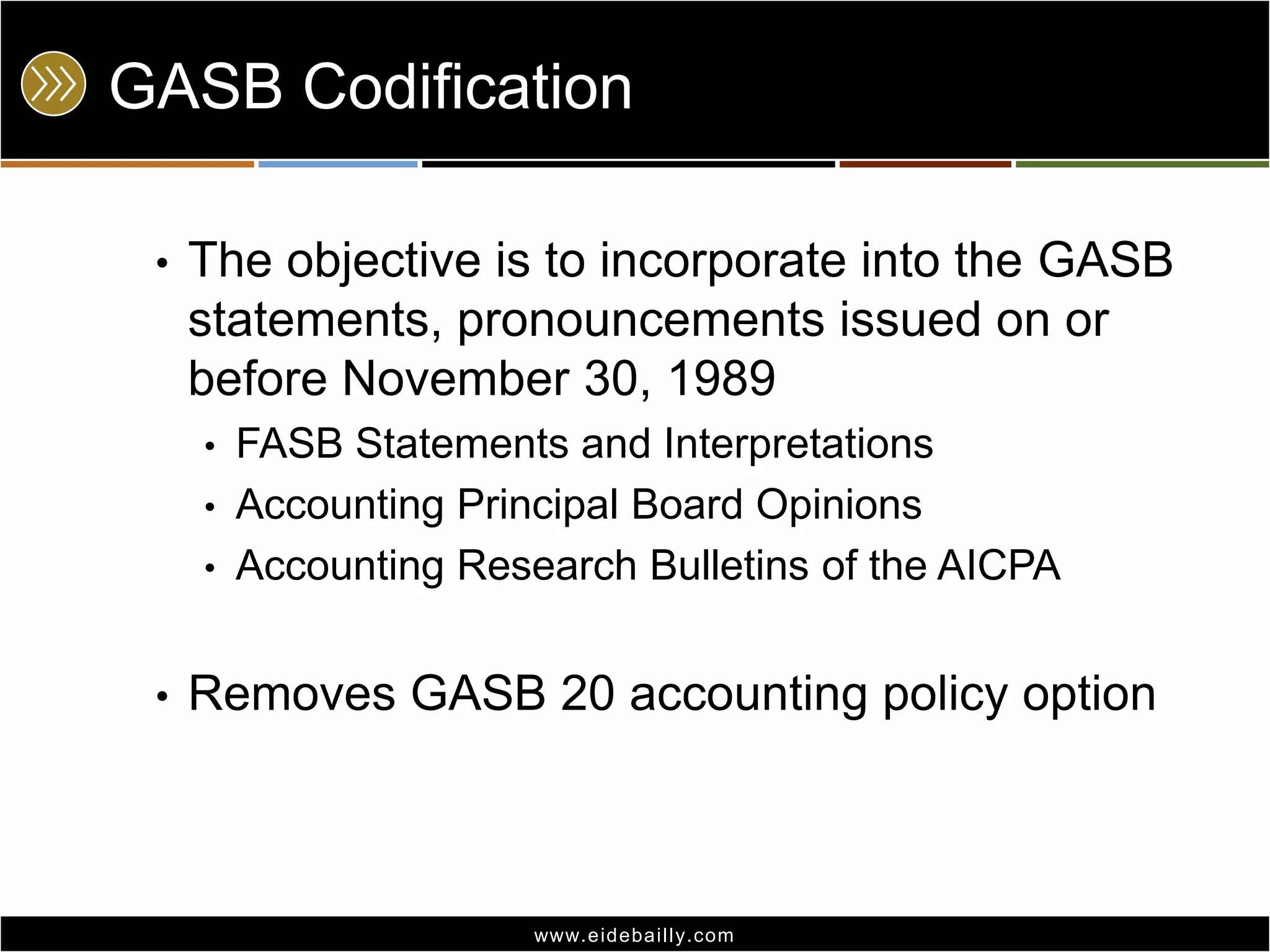 GASB Codification
•

The objective is to incorporate into the GASB
statements, pronouncements issued on or
before November 30, 1989
•

FASB Statements and Interpretations
• Accounting Principal Board Opinions
• Accounting Research Bulletins of the AICPA
•

Removes GASB 20 accounting policy option

www.eidebai lly.com

 