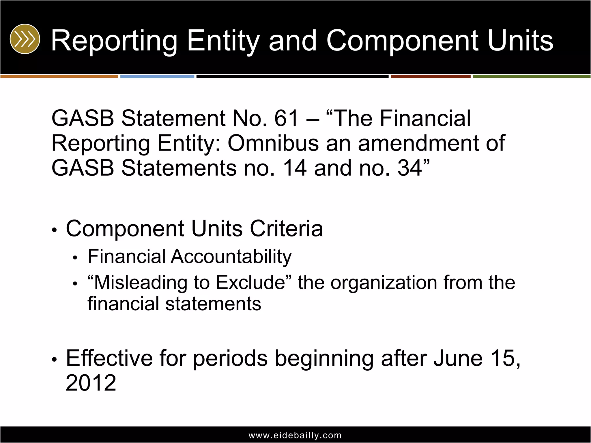 Reporting Entity and Component Units
GASB Statement No. 61 – ―The Financial
Reporting Entity: Omnibus an amendment of
GASB Statements no. 14 and no. 34‖
•

Component Units Criteria
•
•

•

Financial Accountability
―Misleading to Exclude‖ the organization from the
financial statements

Effective for periods beginning after June 15,
2012
www.eidebai lly.com

 