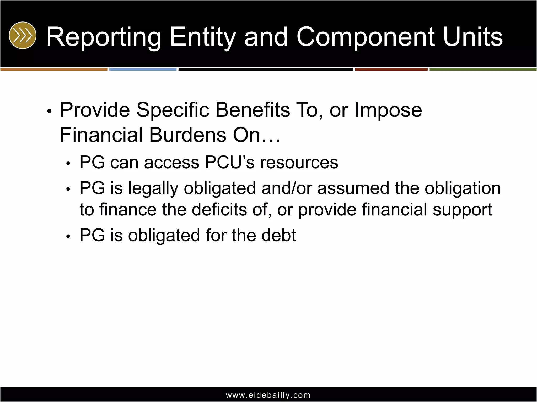 Reporting Entity and Component Units
•

Provide Specific Benefits To, or Impose
Financial Burdens On…
PG can access PCU’s resources
• PG is legally obligated and/or assumed the obligation
to finance the deficits of, or provide financial support
• PG is obligated for the debt
•

www.eidebai lly.com

 