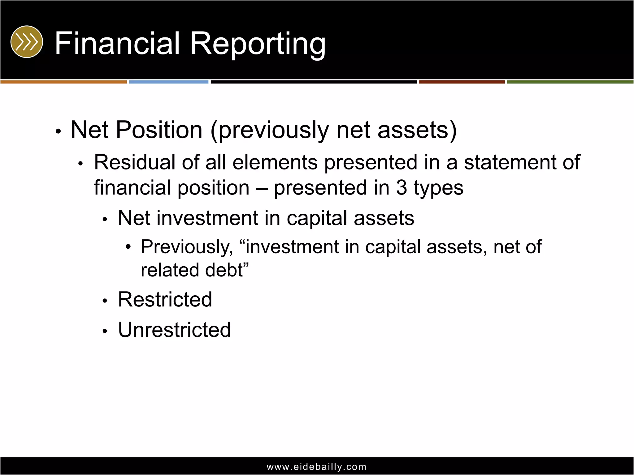 Financial Reporting
•

Net Position (previously net assets)
•

Residual of all elements presented in a statement of
financial position – presented in 3 types
• Net investment in capital assets
• Previously, ―investment in capital assets, net of
related debt‖
•
•

Restricted
Unrestricted

www.eidebai lly.com

 