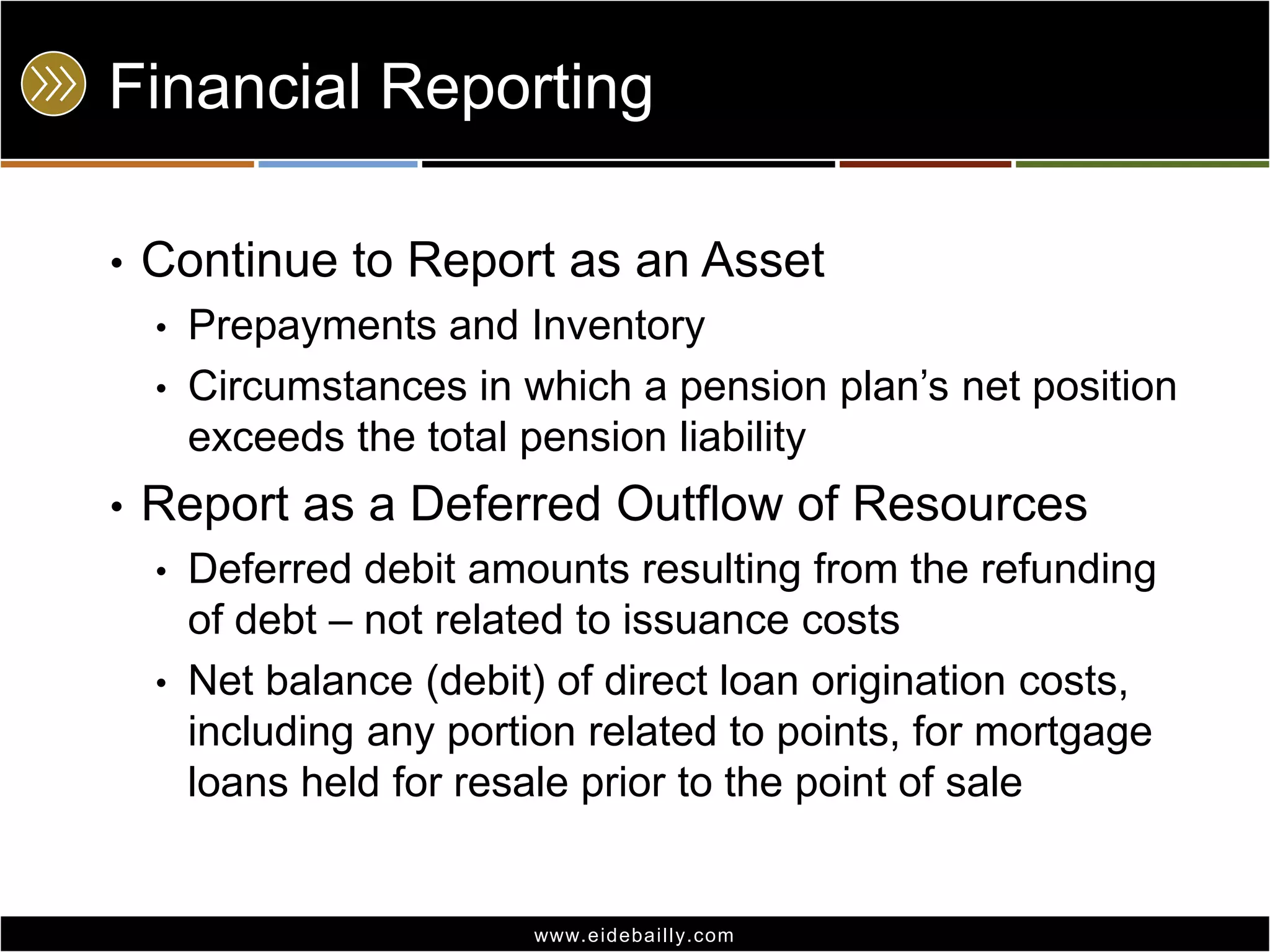 Financial Reporting
•

Continue to Report as an Asset
•
•

•

Prepayments and Inventory
Circumstances in which a pension plan’s net position
exceeds the total pension liability

Report as a Deferred Outflow of Resources
•
•

Deferred debit amounts resulting from the refunding
of debt – not related to issuance costs
Net balance (debit) of direct loan origination costs,
including any portion related to points, for mortgage
loans held for resale prior to the point of sale

www.eidebai lly.com

 
