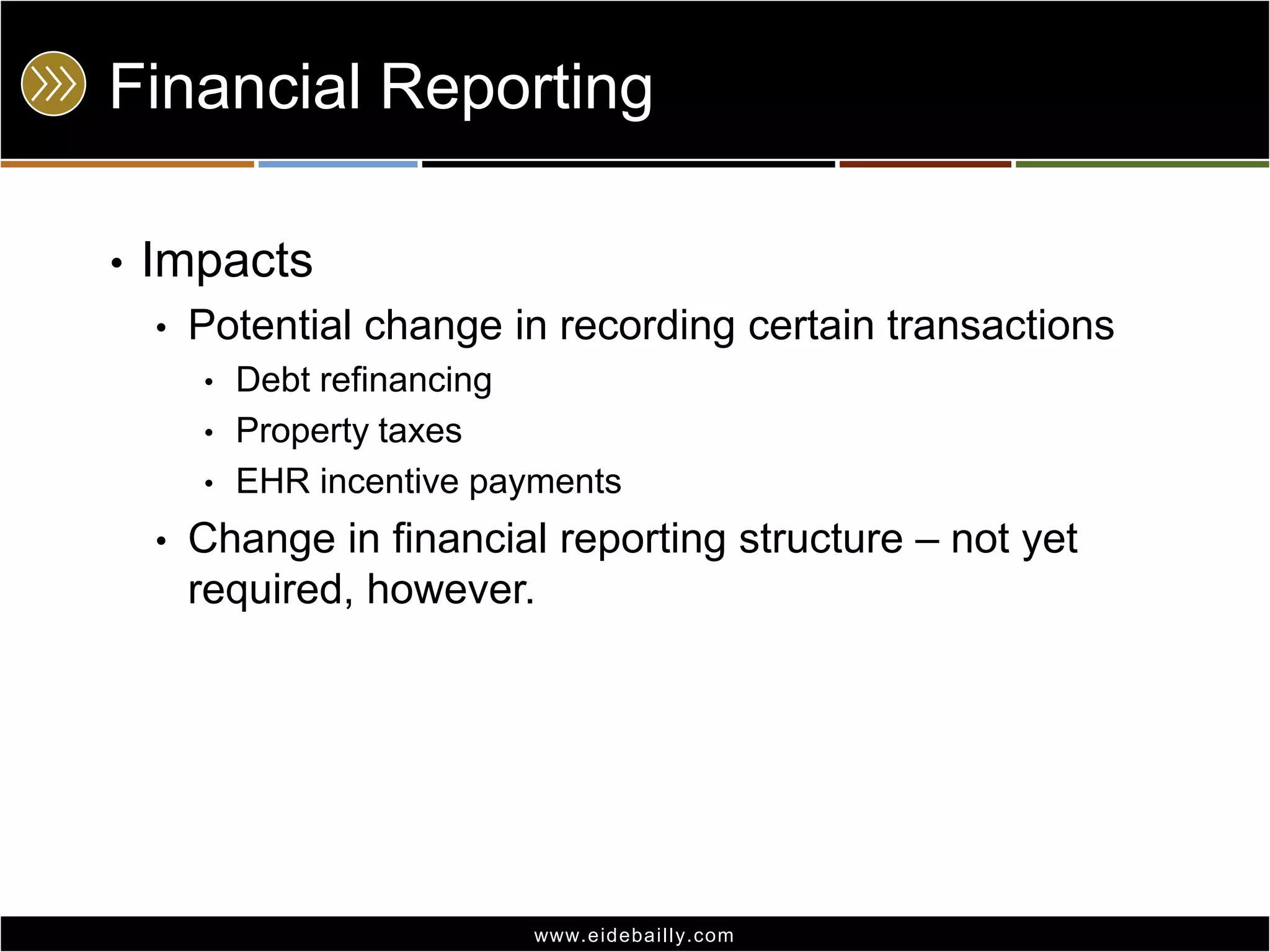 Financial Reporting
•

Impacts
•

Potential change in recording certain transactions
•
•
•

•

Debt refinancing
Property taxes
EHR incentive payments

Change in financial reporting structure – not yet
required, however.

www.eidebai lly.com

 