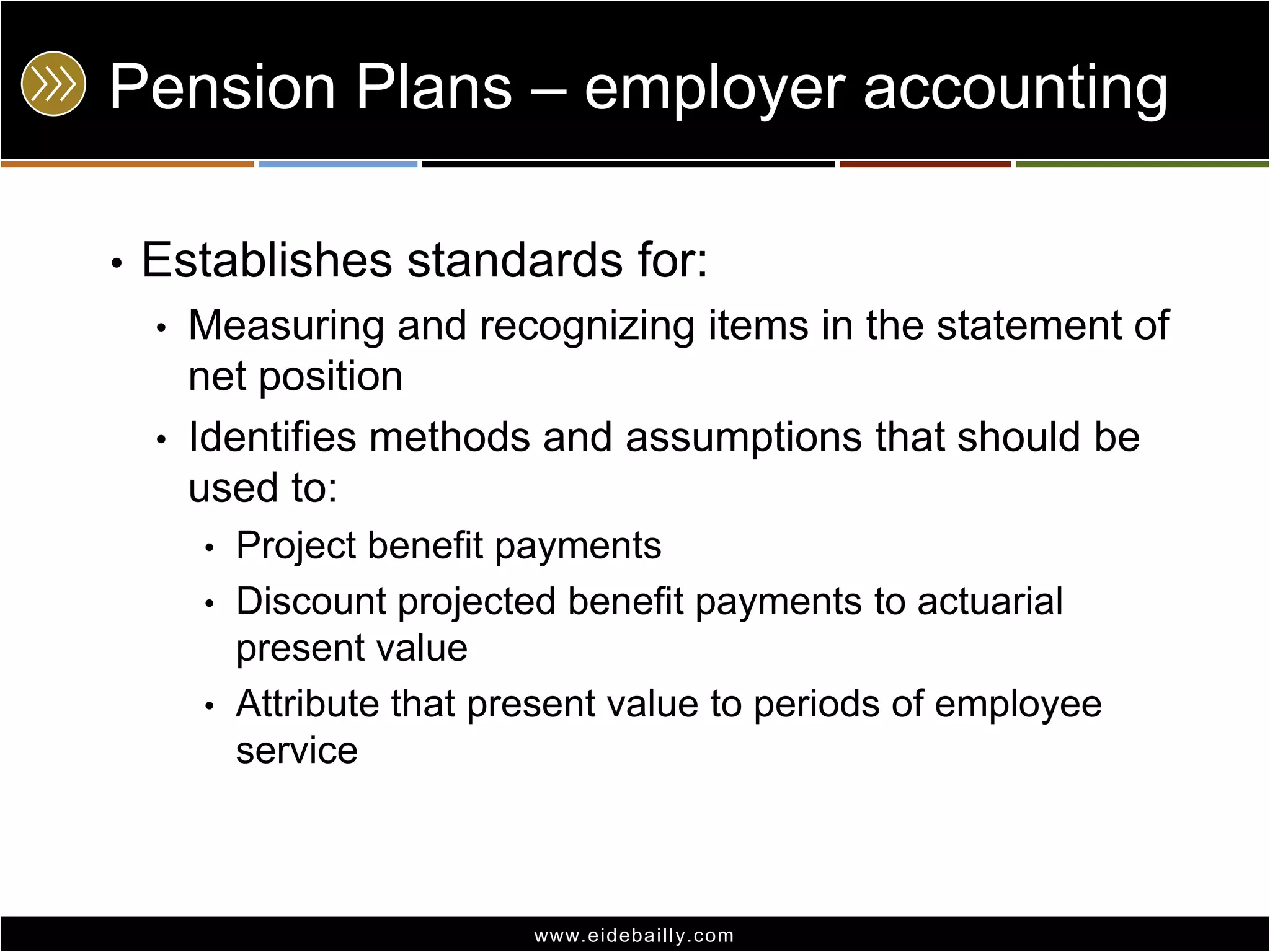 Pension Plans – employer accounting
•

Establishes standards for:
•
•

Measuring and recognizing items in the statement of
net position
Identifies methods and assumptions that should be
used to:
•

Project benefit payments
• Discount projected benefit payments to actuarial
present value
• Attribute that present value to periods of employee
service

www.eidebai lly.com

 