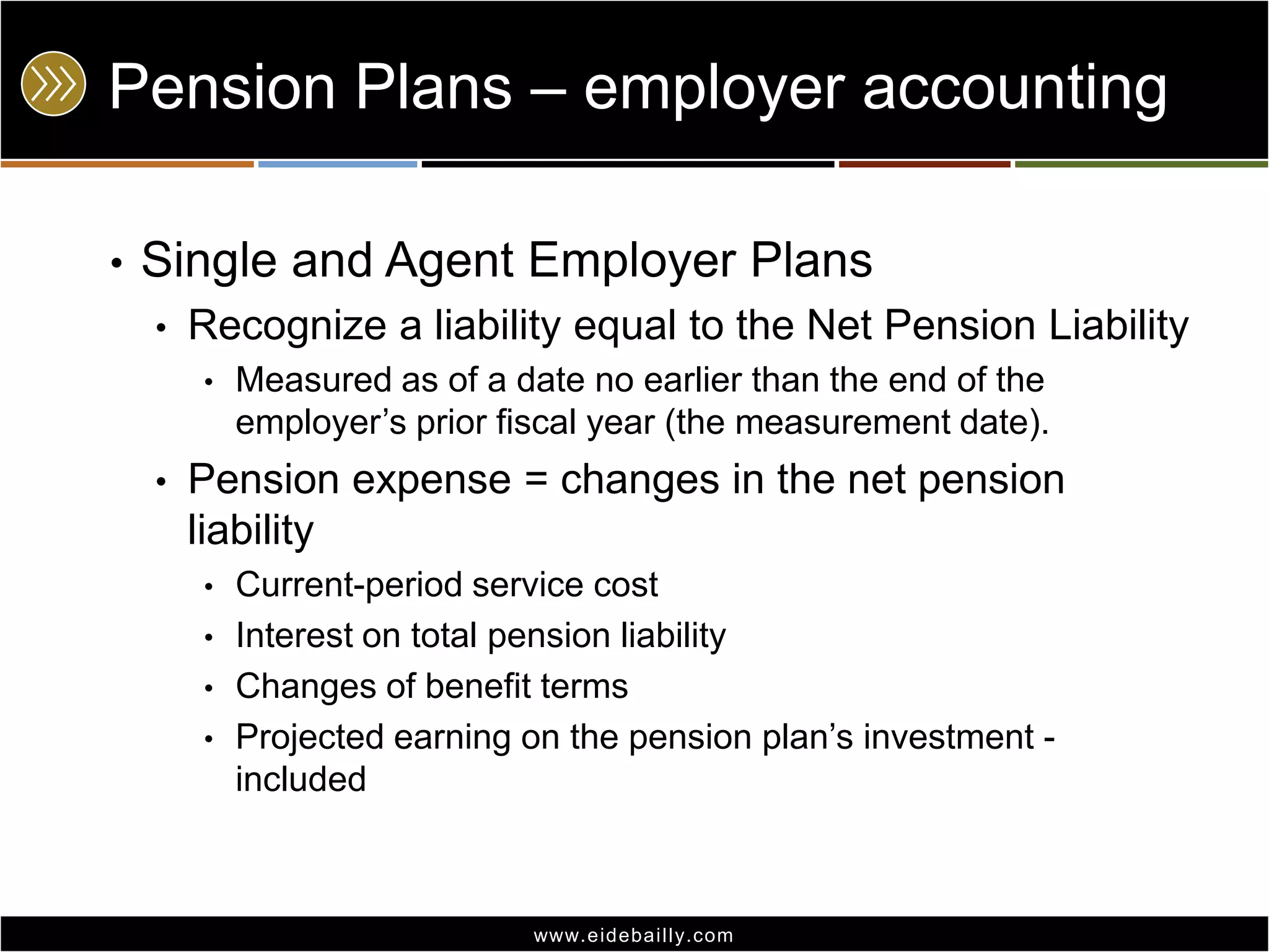 Pension Plans – employer accounting
•

Single and Agent Employer Plans
•

Recognize a liability equal to the Net Pension Liability
•

•

Measured as of a date no earlier than the end of the
employer’s prior fiscal year (the measurement date).

Pension expense = changes in the net pension
liability
•
•
•
•

Current-period service cost
Interest on total pension liability
Changes of benefit terms
Projected earning on the pension plan’s investment included

www.eidebai lly.com

 