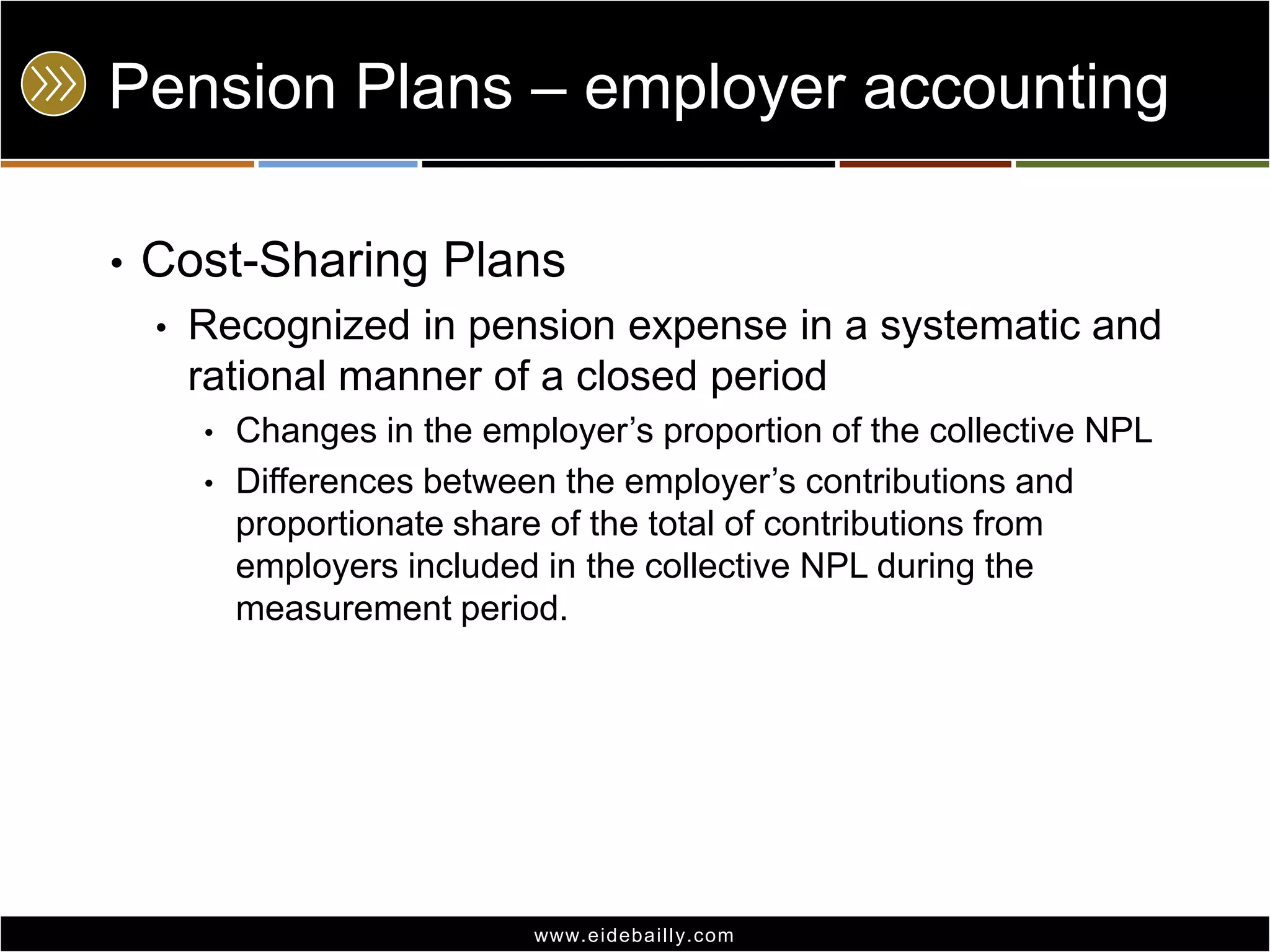Pension Plans – employer accounting
•

Cost-Sharing Plans
•

Recognized in pension expense in a systematic and
rational manner of a closed period
•
•

Changes in the employer’s proportion of the collective NPL
Differences between the employer’s contributions and
proportionate share of the total of contributions from
employers included in the collective NPL during the
measurement period.

www.eidebai lly.com

 
