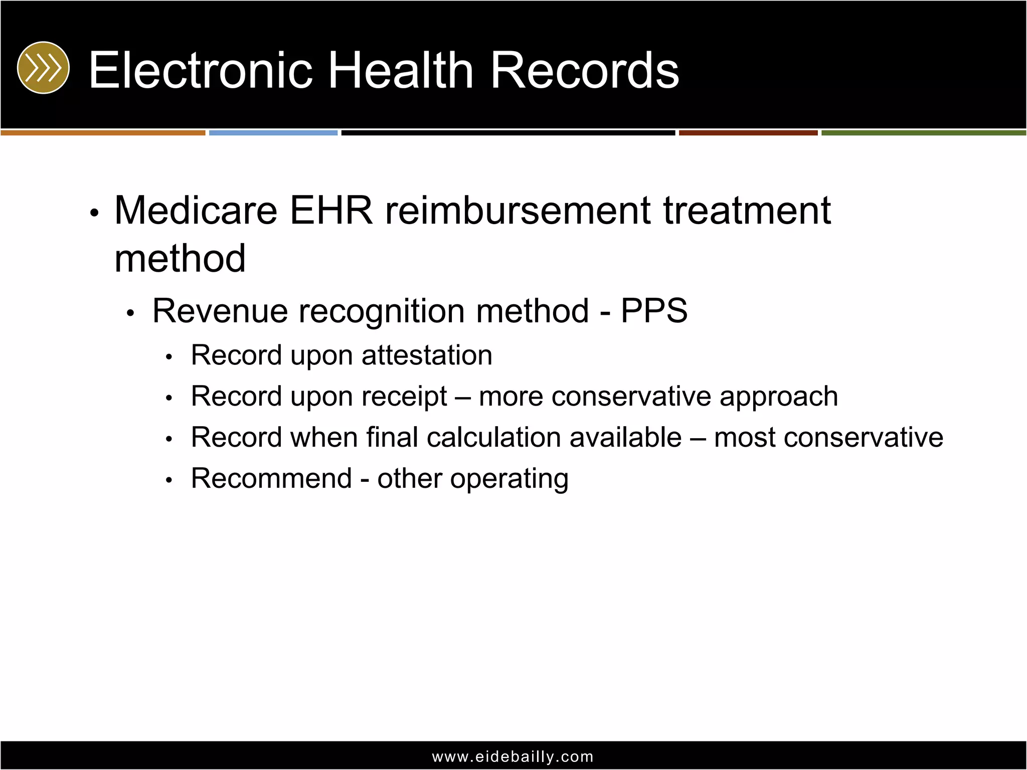Electronic Health Records
•

Medicare EHR reimbursement treatment
method
•

Revenue recognition method - PPS
•
•

•
•

Record upon attestation
Record upon receipt – more conservative approach
Record when final calculation available – most conservative
Recommend - other operating

www.eidebai lly.com

 