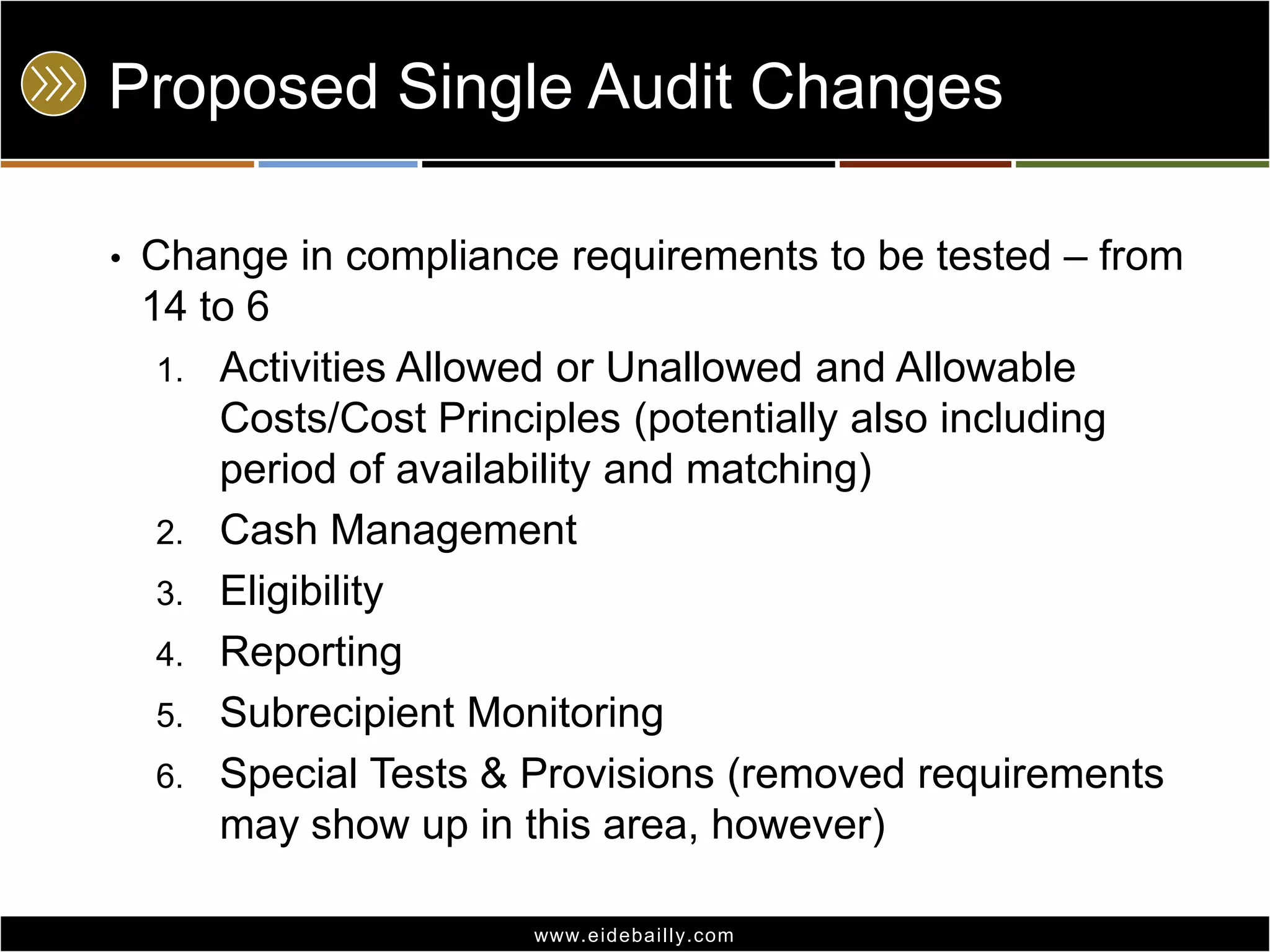 Proposed Single Audit Changes
•

Change in compliance requirements to be tested – from
14 to 6
1. Activities Allowed or Unallowed and Allowable
Costs/Cost Principles (potentially also including
period of availability and matching)
2. Cash Management
3. Eligibility
4. Reporting
5. Subrecipient Monitoring
6. Special Tests & Provisions (removed requirements
may show up in this area, however)
www.eidebai lly.com

 