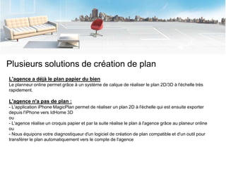 Plusieurs solutions de création de plan
L'agence a déjà le plan papier du bien
Le planneur online permet grâce à un système de calque de réaliser le plan 2D/3D à l'échelle très
rapidement.

L'agence n'a pas de plan :
- L'application iPhone MagicPlan permet de réaliser un plan 2D à l'échelle qui est ensuite exporter
depuis l'iPhone vers IdHome 3D
ou
- L'agence réalise un croquis papier et par la suite réalise le plan à l'agence grâce au planeur online
ou
- Nous équipons votre diagnostiqueur d'un logiciel de création de plan compatible et d'un outil pour
transférer le plan automatiquement vers le compte de l'agence
 