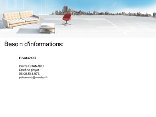 Besoin d'informations:

     Contactez

     Pierre CHANARD
     Chef de projet
     06.08.544.977.
     pchanard@moobz.fr
 