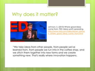 Why does it matter?

                              Johnson, S. (2010) Where good ideas
                              come from. TED: Ideas worth spreading.
                              http://www.ted.com/talks/steven_johnso
                              n_where_good_ideas_come_from.html




“We take ideas from other people, from people we've
learned from, from people we run into in the coffee shop, and
we stitch them together into new forms and we create
something new. That's really where innovation happens.
 