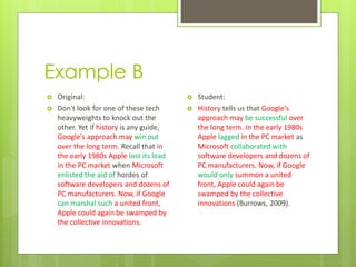 Example B
   Original:                                Student:
   Don't look for one of these tech         History tells us that Google's
    heavyweights to knock out the             approach may be successful over
    other. Yet if history is any guide,       the long term. In the early 1980s
    Google's approach may win out             Apple lagged in the PC market as
    over the long term. Recall that in        Microsoft collaborated with
    the early 1980s Apple lost its lead       software developers and dozens of
    in the PC market when Microsoft           PC manufacturers. Now, if Google
    enlisted the aid of hordes of             would only summon a united
    software developers and dozens of         front, Apple could again be
    PC manufacturers. Now, if Google          swamped by the collective
    can marshal such a united front,          innovations (Burrows, 2009).
    Apple could again be swamped by
    the collective innovations.
 