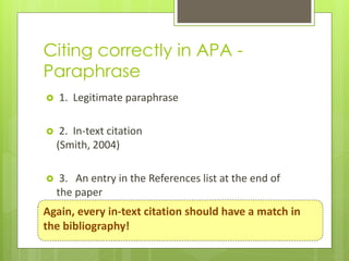 Citing correctly in APA -
Paraphrase
   1. Legitimate paraphrase

    2. In-text citation
    (Smith, 2004)

    3. An entry in the References list at the end of
    the paper
Again, every in-text citation should have a match in
the bibliography!
 