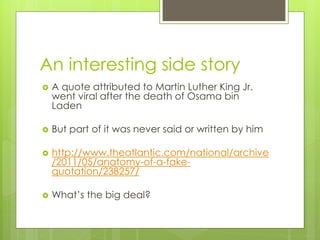 An interesting side story
   A quote attributed to Martin Luther King Jr.
    went viral after the death of Osama bin
    Laden

   But part of it was never said or written by him

   http://www.theatlantic.com/national/archive
    /2011/05/anatomy-of-a-fake-
    quotation/238257/

   What’s the big deal?
 