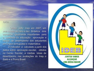 IDEB:  Criado  pelo  Inep  em  2007,  em  uma escala de zero a dez. Sintetiza  dois  conceitos  igualmente  importantes  para a  qualidade da  educação:  aprovação  e média  de  desempenho  dos  estudantes em língua portuguesa e matemática.  O Indicador  é  calculado a partir dos dados sobre  aprovação escolar,  obtidos no  Censo  Escolar,  e  médias  totais  de desempenho  nas  avaliações  do  Inep, o Saeb e a Prova Brasil.  