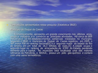 Contradições apresentados nessa pesquisa (Estatística IBGE): Município de Duque de Caxias   Economicamente, apresenta um grande crescimento nos  últimos  anos, sendo a  indústria  e o  comércio as  principais atividades.  Há cerca de 809  indústrias e  10 mil estabelecimentos  comerciais  instalados  no  município. Segundo o IBGE, o  município de  Duque  de  Caxias registrou,  em 2005, o 46º maior PIB no ranking nacional[6] e o  segundo maior  do estado do Rio de Janeiro, em um  total  de  18,3  bilhões  de  reais.[5]  A cidade  ocupa o segundo lugar no  ranking  de  arrecadação de  ICMS  do Estado, perdendo somente para a capital.  No  município  está  localizada  uma  das  maiores refinarias da Petrobrás, a  REDUC,  possui um  pólo  gás-químico  e contará com uma usina termelétrica. 