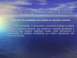 CONSIDERAÇÕES FINAIS:  Não existe uma prioridade única nas políticas de Educação.  Os  problemas  decorrem  de  diversos  fatores  e  até  a execução de um direito constitucional:  Educação de qualidade para todas as crianças e jovens.   Não é garantido. E observando a economia do Brasil na última  década, podemos constatar que superamos disputas ideológicas e partidárias que, embora legítimas, muitas vezes dificultavam a implantação de medidas econômicas que melhor atendessem aos interesses do país. 