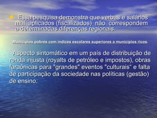 Essa pesquisa demonstra que verbas e salários mal  aplicados (fiscalizados)  não  correspondem a determinadas diferenças regionais. Municípios pobres com índices escolares superiores a municípios ricos . Aspecto sintomático em um país de distribuição de renda injusta (royalts de petróleo e impostos), obras faraônicas para "grandes" eventos "culturais“ e falta de participação da sociedade nas políticas (gestão) de ensino.  
