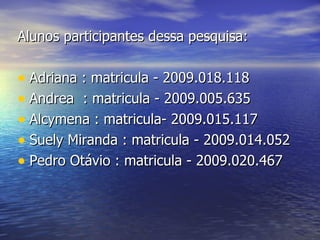 Alunos participantes dessa pesquisa: Adriana : matricula - 2009.018.118  Andrea  : matricula - 2009.005.635  Alcymena : matricula- 2009.015.117 Suely Miranda : matricula - 2009.014.052  Pedro Otávio : matricula - 2009.020.467 