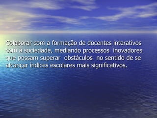 Colaborar com a formação de docentes interativos com a sociedade, mediando processos  inovadores que possam superar  obstáculos  no sentido de se alcançar índices escolares mais significativos. 