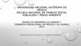 UNIVERSIDAD NACIONAL AUTÓNOMA DE
MÉXICO
ESCUELA NACIONAL DE TRABAJO SOCIAL
POBLACIÓN Y MEDIO AMBIENTE
ÍNDICE DE DESARROLLO HUMANO Y
DINÁMICA POBLACIONAL EN MÉXICO Y EL MUNDO,
2014
BIÓLOGA-MVZ ROSALÍA CORONA BECERRA
 