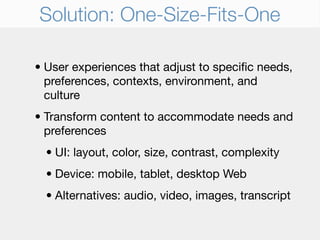 Solution: One-Size-Fits-One

• User experiences that adjust to speciﬁc needs,
  preferences, contexts, environment, and
  culture
• Transform content to accommodate needs and
  preferences
  • UI: layout, color, size, contrast, complexity
  • Device: mobile, tablet, desktop Web
  • Alternatives: audio, video, images, transcript
 