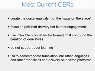 Most Current OERs

• create the digital equivalent of the “sage on the stage”

• focus on polished delivery not learner engagement

• use inﬂexible proprietary ﬁle formats that confound the
  creation of derivatives

• do not support peer learning

• fail to accommodate translation into other languages
  and other modalities and delivery on diverse platforms
 